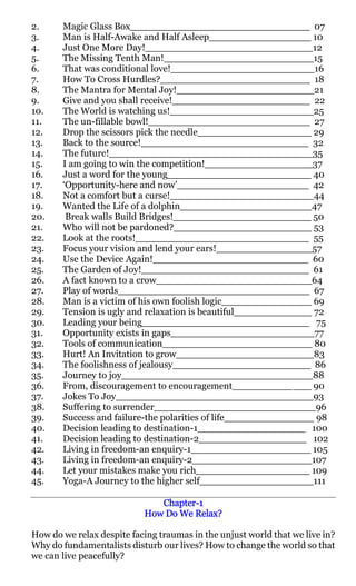 2.     Magic Glass Box______________________________ 07
3.     Man is Half-Awake and Half Asleep_________________ 10
4.     Just One More Day!____________________________12
5.     The Missing Tenth Man!_________________________15
6.     That was conditional love!________________________16
7.     How To Cross Hurdles?_________________________ 18
8.     The Mantra for Mental Joy!_______________________21
9.     Give and you shall receive!_______________________ 22
10.    The World is watching us!________________________25
11.    The un-fillable bowl!___________________________ 27
12.    Drop the scissors pick the needle___________________ 29
13.    Back to the source!____________________________ 32
14.    The future!__________________________________35
15.    I am going to win the competition!__________________37
16.    Just a word for the young________________________ 40
17.    ‘Opportunity-here and now’______________________ 42
18.    Not a comfort but a curse!________________________44
19.    Wanted the Life of a dolphin______________________47
20.     Break walls Build Bridges!_______________________ 50
21.    Who will not be pardoned?_______________________ 53
22.    Look at the roots!_____________________________ 55
23.    Focus your vision and lend your ears!________________57
24.    Use the Device Again!__________________________ 60
25.    The Garden of Joy!____________________________ 61
26.    A fact known to a crow__________________________64
27.    Play of words________________________________ 67
28.    Man is a victim of his own foolish logic_______________ 69
29.    Tension is ugly and relaxation is beautiful_____________ 72
30.    Leading your being____________________________ 75
31.    Opportunity exists in gaps________________________77
32.    Tools of communication_________________________ 80
33.    Hurt! An Invitation to grow_______________________83
34.    The foolishness of jealousy_______________________ 86
35.    Journey to joy________________________________88
36.    From, discouragement to encouragement__________ ___ 90
37.    Jokes To Joy_________________________________93
38.    Suffering to surrender___________________________96
39.    Success and failure-the polarities of life_______________ 98
40.    Decision leading to destination-1__________________ 100
41.    Decision leading to destination-2__________________ 102
42.    Living in freedom-an enquiry-1____________________ 105
43.    Living in freedom-an enquiry-2____________________107
44.    Let your mistakes make you rich___________________ 109
45.    Yoga-A Journey to the higher self___________________111

                              Chapter-
                              Chapter-1
                           How Do We Relax?

How do we relax despite facing traumas in the unjust world that we live in?
Why do fundamentalists disturb our lives? How to change the world so that
we can live peacefully?
 