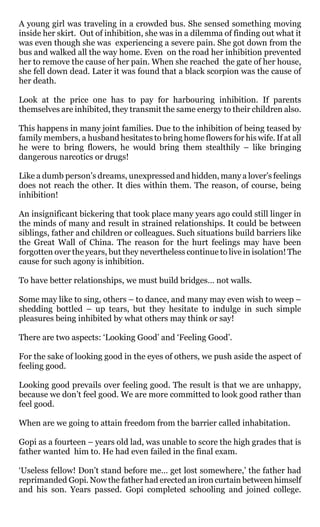 A young girl was traveling in a crowded bus. She sensed something moving
inside her skirt. Out of inhibition, she was in a dilemma of finding out what it
was even though she was experiencing a severe pain. She got down from the
bus and walked all the way home. Even on the road her inhibition prevented
her to remove the cause of her pain. When she reached the gate of her house,
she fell down dead. Later it was found that a black scorpion was the cause of
her death.

Look at the price one has to pay for harbouring inhibition. If parents
themselves are inhibited, they transmit the same energy to their children also.

This happens in many joint families. Due to the inhibition of being teased by
family members, a husband hesitates to bring home flowers for his wife. If at all
he were to bring flowers, he would bring them stealthily – like bringing
dangerous narcotics or drugs!

Like a dumb person’s dreams, unexpressed and hidden, many a lover’s feelings
does not reach the other. It dies within them. The reason, of course, being
inhibition!

An insignificant bickering that took place many years ago could still linger in
the minds of many and result in strained relationships. It could be between
siblings, father and children or colleagues. Such situations build barriers like
the Great Wall of China. The reason for the hurt feelings may have been
forgotten over the years, but they nevertheless continue to live in isolation! The
cause for such agony is inhibition.

To have better relationships, we must build bridges… not walls.

Some may like to sing, others – to dance, and many may even wish to weep –
shedding bottled – up tears, but they hesitate to indulge in such simple
pleasures being inhibited by what others may think or say!

There are two aspects: ‘Looking Good’ and ‘Feeling Good’.

For the sake of looking good in the eyes of others, we push aside the aspect of
feeling good.

Looking good prevails over feeling good. The result is that we are unhappy,
because we don’t feel good. We are more committed to look good rather than
feel good.

When are we going to attain freedom from the barrier called inhabitation.

Gopi as a fourteen – years old lad, was unable to score the high grades that is
father wanted him to. He had even failed in the final exam.

‘Useless fellow! Don’t stand before me… get lost somewhere,’ the father had
reprimanded Gopi. Now the father had erected an iron curtain between himself
and his son. Years passed. Gopi completed schooling and joined college.
 