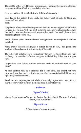 Though the father loved his son, he was unable to express his natural affection;
he even found it difficult to sit and chat with him.

He regretted the rift that had strained their relationship.

One day on his return from work, the father went straight to Gopi and
presented him with a
book.

“Gopi! One of my subordinates gave this book to me as a sign of his affection
towards me. He said, ‘Gift this book in turn to someone you love most dearly in
this world.’ You are the one that I love the deepest in this world, hence, I am
presenting this book to you.”

‘Dad! All these years, I was under the wrong impression that you did not love
me at all.

Many a time, I considered myself a burden to you. In fact, I had planned to
swallow pills and commit suicide tonight,’ he said.

The father did not allow Gopi to speak any further. He hugged him and wept
profusely. In that flood of tears, the great wall dividing father and son gave
way.

Do you love your father, mother, children, husband, and wife with all your
heart?

An iron curtain may be a blockade for a long time. You might not have
expressed your love and gratitude for years. Let your curtain of inhibition drop
right away at this moment.

Reach out and express yourself whole – heartedly to your dear ones; for you
may not know what the next moments hold in store for you!

                                  Reflection

                               Yoga of Wisdom

A man is not respected for having brains, but for using it. Use your brains to
                          break your inhibitions.

                                Yoga of Action

                       Let love convert scars into stars.
 