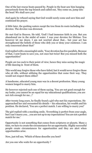 One of the last rescue boats passed by. People in the boat saw him hanging
precariously form the top branch and called out, ‘Hey come on, jump into
the boat! We shall save you!

And again he refused saying that God would surely come and save him and
continued his prayer.

A little later, the gushing waters swept the tree from its roots including the
devotee. The devotee was drowned.

He met God in Heaven. He told, ‘God! I had immense faith in you. But you
abandoned me in the midst of water. I was your devotee for lifetime. You
however let me down. I am not worried about that… but your act has
strengthened the beliefs of those who defy you or deny your existence. I am
only concerned about that!’

God replied with a meaningful smile, ‘Your devotion has few parallels. Because
of that, I sent boats to save you, not once but twice! But you missed both the
opportunities!’

People are too suck to their point of view; hence they miss seeing the magic
of life dancing in front of them.

This world may forgive those who have failed, but it would never forgive those
who sit idle, without utilizing the opportunities that come their way. They
would not respect them either!

A handsome, educated young man was in a decent profession. Many young
women longed to marry him.

He however rejected each one of them saying, ‘You are not good enough for
my looks; you cannot be an equal for my educational qualifications; you are
not rich enough for me…!’

After twenty long years, he finally found a girl who met his expectations. He
approached her and recounted his details – his education, his wealth and his
position. He declared, ‘You are a perfect match. I am willing to marry you!’

The girl replied with a mocking smile, ‘Everything is perfect from your angle,
but I can’t marry you… you are not up to my expectations! You are not a perfect
match for me.’

Opportunity is not something that comes from scriptures or planets. Many a
time, we have to create the circumstance for an opportunity. Highly successful
people create circumstances for opportunities and they are alert when
opportunities arise.

Now, just tell me, ‘Which of these describe you best?

Are you one who waits for an opportunity ?
 