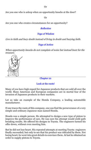 Or

Are you one who is asleep when an opportunity knocks at the door?

                                       Or

Are you one who creates circumstances for an opportunity?

                                   Reflection

                                Yoga of Wisdom

Live in faith and bury doubt instead of living in doubt and burying faith.

                                Yoga of Action

When opportunity knocks do not complain of noise but instead hunt for the
treasure.




                                  Chapter 22

                               Look at the roots!

Many of you have high regard for Japanese products that are sold all over the
world. Many American and European companies are in mortal fear of the
invasion of Japanese products in their markets.

Let us take an example of the Honda Company, a leading automobile
manufacturer.

If one traces the roots of this company, one can find the perseverance of a very
simple and ordinary Japanese man named Honda.

Honda was a simple person. He attempted to design a new type of piston to
improve the performance of cars. He was sure his attempt would yield path
breaking results. He offered his designs to Toyota. The engineers turned his
offer down, without even meeting him.

But he did not lose heart. His repeated attempts at meeting Toyota engineers
finally succeeded; but only to see that his product was ridiculed by them. Not
losing heart, he went into great details to convince them. At last he obtained an
order to supply pistons to Toyota.
 