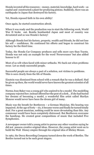 Honda invested all his resources – money, material, knowledge, hard work – as
capital and constructed a plant for producing pistons. Suddenly, there was an
earthquake in Japan that destroyed his factory.

Yet, Honda reposed faith in his own ability!

Once again, he started construction afresh.

When it was ready and the production was to start the following week, World
War II broke out. Bombs bombarded Japan and most of country was
devastated and so was Honda’s factory!

Although Honda lost his factory, property, wealth and friends, he did not lose
his self – confidence. He continued his efforts and began to construct his
factory for the third time.

Today, the Honda Car Company produces and sells more cars than Toyota.
Honda was not only an example for the word ‘Perseverance’ but also added
honour to it!

Most of us wilt when faced with minor setbacks. We back out when problems
recur. Let us study successful people.

Successful people are always a part of a solution, not victims to problems.
This is seen clearly from the life of Honda.

Einstein was dismissed from school with a remark that he was a dullard. Had
he given up then, the world would never have known the greatest scientist of all
times.

Norma Jean Baker was a young girl who aspired to be a model. The modelling
company rejected her; instead offered her the post of a clerk… If she had buried
her dreams of becoming a model, a wonderful film artist called Marilyn
Monroe would never have been the dream girl of many.

Music was the breath for Beethoven – a German Musician. His hearing was
impaired. At the age of forty – six, it became worse and finally he turned totally
deaf. For a great musician, nothing could be more devastating than this. Any
commoner would have been completely distressed. But Beethoven overcame
the handicap. He created great compositions of music that included Five
Symphonies.

A newspaper owner told a young artist to pursue any other vocation saying he
did not possess creative original ideas. However, the young artist went on to
build the Walt Disney empire through his original idea of Mickey Mouse.

In 1962, the Decca Recording Company turned down the work of Beetles. The
Beetles turned out to be such great singers.
 