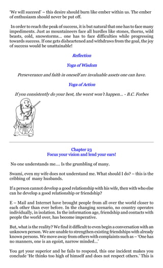 ‘We will succeed’ – this desire should burn like ember within us. The ember
of enthusiasm should never be put off.

 In order to reach the peak of success, it is but natural that one has to face many
impediments. Just as mountaineers face all hurdles like stones, thorns, wild
beasts, cold, snowstorms… one has to face difficulties while progressing
towards success. If one gets disheartened and withdraws from the goal, the joy
of success would be unattainable!

                                    Reflection

                                Yoga of Wisdom

    Perseverance and faith in oneself are invaluable assets one can have.

                                 Yoga of Action

  If you consistently do your best, the worst won’t happen… - B.C. Forbes




                                  Chapter 23
                     Focus your vision and lend your ears!

No one understands me…. Is the grumbling of many.

Swami, even my wife does not understand me. What should I do? – this is the
cribbing of many husbands.

If a person cannot develop a good relationship with his wife, then with who else
can he develop a good relationship or friendship?

E – Mail and Internet have brought people from all over the world closer to
each other than ever before. In the changing scenario, no country operates
individually, in isolation. In the information age, friendship and contacts with
people the world over, has become imperative.

But, what is the reality? We find it difficult to even begin a conversation with an
unknown person. We are unable to strengthen existing friendships with already
known persons. We move away from others with complaints such as – ‘One has
no manners, one is an egoist, narrow minded…’

You get your superior and he fails to respond, this one incident makes you
conclude ‘He thinks too high of himself and does not respect others.’ This is
 