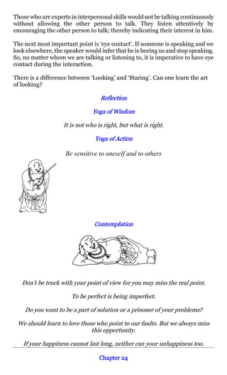 Those who are experts in interpersonal skills would not be talking continuously
without allowing the other person to talk. They listen attentively by
encouraging the other person to talk; thereby indicating their interest in him.

The next most important point is ‘eye contact’. If someone is speaking and we
look elsewhere, the speaker would infer that he is boring us and stop speaking.
So, no matter whom we are talking or listening to, it is imperative to have eye
contact during the interaction.

There is a difference between ‘Looking’ and ‘Staring’. Can one learn the art
of looking?

                                  Reflection

                               Yoga of Wisdom

                   It is not who is right, but what is right.

                                Yoga of Action

                    Be sensitive to oneself and to others




                               Contemplation




   Don’t be truck with your point of view for you may miss the real point.

                      To be perfect is being imperfect.

    Do you want to be a part of solution or a prisoner of your problems?

 We should learn to love those who point to our faults. But we always miss
                             this opportunity.

   If your happiness cannot last long, neither can your unhappiness too.

                                  Chapter 24
 