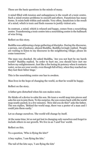 These are the basic questions in the minds of many.

A mind filled with tension and unhappiness is the result of a toxic centre.
Such a mind creates problems to oneself and others. Fanaticism has many
forms. It exists both within and outside. Very often, fanaticism is the result
of a mind, which is toxic and finds reasons to justify violent acts.

In contrast, a mind, which is relaxed and happy, comes from a nourishing
centre. Transforming a toxic centre into a nourishing centre is the hallmark
of wise living.

Reflect on this story.

Buddha was addressing a large gathering of disciples. During the discourse,
a person, out of jealousy, abused Buddha. Buddha lovingly replied, 'People
are waiting to listen to my discourse in the neighboring village; please do
come tomorrow.'

The man was shocked. He asked Buddha, 'Are you not hurt by my harsh
words?' Buddha replied, 'In order to hurt me, you should have met me
before my enlightenment. Just like a fire losing its potency when it contacts
water, so too are your words; even though full of fury, when they reached me
they lost their bitter tinge.'

This is the nourishing centre one has to awaken.

Man lives in the hope of changing the world, so that he would be happy.

Reflect on the story.

A father gets disturbed when his son makes noise.

He thinks of a device to calm his son. He tears a world map into pieces and
asks his son to join them. To his surprise, the son comes back with the world
map neatly pasted, in a few minutes. 'How did you do this?' asks the father.
The son replies, 'Behind the world map, there was a poster of a man and I
could join them easily.'

Let us change ourselves. The world will change by itself.

At the same time, let us not get lost in changing only ourselves and forget to
include others in our growth. We live in an 'I and You' world.

Reflect on this.

To a question, 'Who is flying the kite?'

A boy replies, 'I am flying the kite.'

The tail of the kite says, 'I am flying the kite'
 