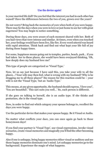 Use the device again!

Is your married life dull? Do you feel that the interest you had in each other has
waned? Have the differences between the two of you, grown over the years?

Do not worry? Bring back the memories of yore when both of you were happy.
There may be the days when you were in love or just home to see her with great
eagerness! You may begin to notice something.

During those days, you were aware of each moment shared with her. Both of
you had views that were intense and similar. At times, even when you touched
her, your feelings would have been live, like fire. Every word uttered was heard
with rapid attention. Think back and find out what kept your life full of joy
during those happy times.

For some, happiness means going out to temples, parties, beach, park… if you
had taken her to these places, she would have been overjoyed thinking, ‘Oh,
how deeply does my husband love me!’

This type of people are categorized as ‘Visual Type.’

Now, let us say just because I have said this, you take your wife to all the
places…! Your wife may then feel, what is wrong with my husband? Why is he
dragging me to all these places?’ the reason for this reaction could be – your
wife is not the ‘Visual Type,’ but an ‘Audio Type.’

This means, at any given opportunity, the husband should express, ‘I love you!’,
‘You are beautiful!.’ This sari suits you well…’ So, each person is different.

If she goes on talking to herself, she is an audio type. If she thinks and
posturizes, she is the visual type.

Now, in order to find out which category your spouse belongs to, recollect the
days you were happy.

Use the particular device that makes your spouse happy. Be it Visual or Audio.

No matter what conflicts your dace, you can once again go back to those
honeymoon days!

If you find your partner is ‘Visual Type’, use visual expressions, invoke visual
scenarios, create visual memories and magically you’ll find the other becoming
happy.

Also if one is unhappy, bring happy memories either visual or auditory and see
those happy memories dominate one’s mind. Let unhappy memories go to the
background. Experience the magic of what happens.
 