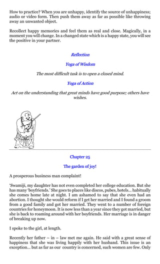 How to practice? When you are unhappy, identify the source of unhappiness;
audio or video form. Then push them away as far as possible like throwing
away an unwanted object.

Recollect happy memories and feel them as real and close. Magically, in a
moment you will change. In a changed state which is a happy state, you will see
the positive in your partner.


                                     Reflection

                                  Yoga of Wisdom

               The most difficult task is to open a closed mind.

                                   Yoga of Action

 Act on the understanding that great minds have good purpose; others have
                                  wishes.




                                     Chapter 25

                                  The garden of joy!

A prosperous business man complaint!

‘Swamiji, my daughter has not even completed her college education. But she
has many ‘boyfriends.’ She goes to places like discos, pubes, hotels… habitually
she comes home late at night. I am ashamed to say that she even had an
abortion. I thought she would reform if I get her married and I found a groom
from a good family and got her married. They went to a number of foreign
countries for honeymoon. It is now less than a year since they got married, but
she is back to roaming around with her boyfriends. Her marriage is in danger
of breaking up now.

I spoke to the girl, at length.

Recently her father – in – law met me again. He said with a great sense of
happiness that she was living happily with her husband. This issue is an
exception… but as far as our country is concerned, such women are few. Only
 