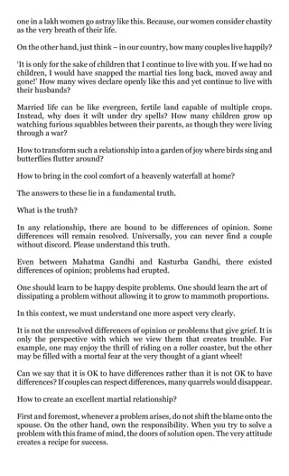 one in a lakh women go astray like this. Because, our women consider chastity
as the very breath of their life.

On the other hand, just think – in our country, how many couples live happily?

‘It is only for the sake of children that I continue to live with you. If we had no
children, I would have snapped the martial ties long back, moved away and
gone!’ How many wives declare openly like this and yet continue to live with
their husbands?

Married life can be like evergreen, fertile land capable of multiple crops.
Instead, why does it wilt under dry spells? How many children grow up
watching furious squabbles between their parents, as though they were living
through a war?

How to transform such a relationship into a garden of joy where birds sing and
butterflies flutter around?

How to bring in the cool comfort of a heavenly waterfall at home?

The answers to these lie in a fundamental truth.

What is the truth?

In any relationship, there are bound to be differences of opinion. Some
differences will remain resolved. Universally, you can never find a couple
without discord. Please understand this truth.

Even between Mahatma Gandhi and Kasturba Gandhi, there existed
differences of opinion; problems had erupted.

One should learn to be happy despite problems. One should learn the art of
dissipating a problem without allowing it to grow to mammoth proportions.

In this context, we must understand one more aspect very clearly.

It is not the unresolved differences of opinion or problems that give grief. It is
only the perspective with which we view them that creates trouble. For
example, one may enjoy the thrill of riding on a roller coaster, but the other
may be filled with a mortal fear at the very thought of a giant wheel!

Can we say that it is OK to have differences rather than it is not OK to have
differences? If couples can respect differences, many quarrels would disappear.

How to create an excellent martial relationship?

First and foremost, whenever a problem arises, do not shift the blame onto the
spouse. On the other hand, own the responsibility. When you try to solve a
problem with this frame of mind, the doors of solution open. The very attitude
creates a recipe for success.
 