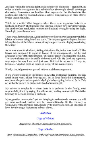 Another reason for strained relationships between couples is – argument. In
order to eliminate argument in a relationship, the couple should encourage
discussion. Discussions are healthier than arguments. But the basis for the
relationship between husband and wife is love. Bringing logic in place of love
breeds incompatibility.

Think for a while! What happens when there is an argument between a
husband and wife? The husband tries to prove logically how the wife is wrong.
She on the other hand, tries to prove the husband wrong by using her logic.
Here logic prevails over love.

There was a famous lawyer. A dispute between the owner of a company and the
labour union was being heard in a court. The lawyer argued with great fervour
taking the side of the labour union, citing law, precedents… highly convincing
the Judge.

As he was about to sit down, feeling victorious, his junior was shocked! The
lawyer was supposed to argue in favour of the management… but he had
argued in favour of the labour union. The junior gently whispered the blunder.
The lawyer shifted gears in a trifle and continued, ‘Oh! My Lord, my opponent
may argue the way I narrated just now; But that is not correct! I say so,
because….’ And set forth all points in favour of the management.

Finally, the judgment was passed in favour of the management.

If one wishes to argue on the basis of knowledge and logical thinking, one can
speak in any way… either for or against. But as far as family life is concerned,
one cannot hope to solve a problem by logic or by arguing back and forth. This
act will only worsen he problem instead of resolving it.

My advice to couples is – when there is a problem in the family, own
responsibility for it by saying, ‘I am the cause,’ and try to resolve it. This is the
best way to face and resolve a problem.

My suggestion to men; don’t get lost in trying to understand a woman; you will
get more confused. Instead love her unconditionally. On the contrary, a
woman, more than loving a man, should try to understand him… in the space of
love. See the magic happening in both of you.

                                    Reflection

                                 Yoga of Wisdom

              Arguments should be harmonized; not harnessed.

                                  Yoga of Action

 Open discussions (Samvadda) is the only cement that binds a relationship.
 