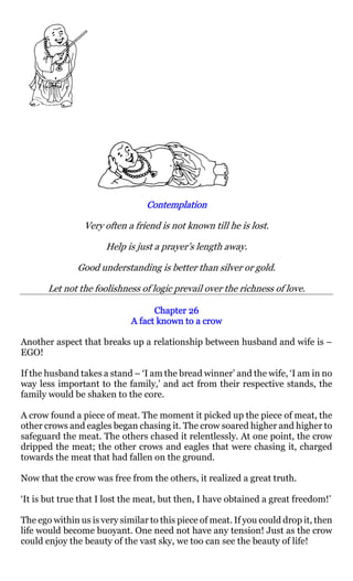 Contemplation

                Very often a friend is not known till he is lost.

                      Help is just a prayer’s length away.

               Good understanding is better than silver or gold.

       Let not the foolishness of logic prevail over the richness of love.

                                   Chapter 26
                             A fact known to a crow

Another aspect that breaks up a relationship between husband and wife is –
EGO!

If the husband takes a stand – ‘I am the bread winner’ and the wife, ‘I am in no
way less important to the family,’ and act from their respective stands, the
family would be shaken to the core.

A crow found a piece of meat. The moment it picked up the piece of meat, the
other crows and eagles began chasing it. The crow soared higher and higher to
safeguard the meat. The others chased it relentlessly. At one point, the crow
dripped the meat; the other crows and eagles that were chasing it, charged
towards the meat that had fallen on the ground.

Now that the crow was free from the others, it realized a great truth.

‘It is but true that I lost the meat, but then, I have obtained a great freedom!’

The ego within us is very similar to this piece of meat. If you could drop it, then
life would become buoyant. One need not have any tension! Just as the crow
could enjoy the beauty of the vast sky, we too can see the beauty of life!
 
