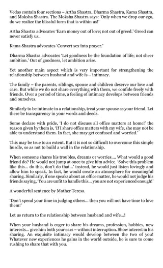 Vedas contain four sections – Artha Shastra, Dharma Shastra, Kama Shastra,
and Moksha Shastra. The Moksha Shastra says: ‘Only when we drop our ego,
do we realize the blissful form that is within us!’

Artha Shastra advocates ‘Earn money out of love; not out of greed.’ Greed can
never satisfy us.

Kama Shastra advocates ‘Convert sex into prayer.’

Dharma Shastra advocates ‘Let goodness be the foundation of life; not sheer
ambition.’ Out of goodness, let ambition arise.

Yet another main aspect which is very important for strengthening the
relationship between husband and wife is – intimacy.

The family – the parents, siblings, spouse and children deserve our love and
care. But while we do not share everything with them, we confide freely with
friends. Over a period of time, a feeling of intimacy develops between friends
and ourselves.

Similarly to be intimate in a relationship, treat your spouse as your friend. Let
there be transparency in your words and deeds.

Some declare with pride, ‘I do not discuss all office matters at home!’ the
reason given by them is, ‘If I share office matters with my wife, she may not be
able to understand them. In fact, she may get confused and worried.’

This may be true to an extent. But it is not so difficult to overcome this simple
hurdle, so as not to build a wall in the relationship.

When someone shares his troubles, dreams or worries…. What would a good
friend do? He would not jump at once to give him advice. ‘Solve this problem
like this… do this, don’t do that…’ instead, he would just listen lovingly and
allow him to speak. In fact, he would create an atmosphere for meaningful
sharing. Similarly, if one speaks about an office matter, he would not judge his
friends saying, ‘You are unfit to handle this… you are not experienced enough!’

A wonderful sentence by Mother Teresa.

‘Don’t spend your time in judging others… then you will not have time to love
them!’

Let us return to the relationship between husband and wife…!

When your husband is eager to share his dreams, profession, hobbies, new
interests… give him both your ears – without interruption. Show interest in his
sharing. An exquisite intimacy would develop between the two of you!
Whatever new experiences he gains in the world outside, he is sure to come
rushing to share that with you.
 