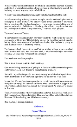 It is absolutely essential that such an intimacy should exist between husband
and wife. It is worth looking at an advice provided in Christianity to nourish the
intimacy between husband, wife and children.

‘A family that prays together every night will stay together till the end!’

In order to develop intimacy between a couple, certain methodologies need to
be adopted in their lifestyles. We all have in our minds a number of unwritten
lists of priorities. The husband may have – earning an income, taking care of
parents, education of children…. Similarly, the wife too may have her own
list… caring for children, family members, TV shows, news gadgets…

These are known as Values.

‘If the values of both are similar, only then would the relationship be without
arguments or bickering. ‘This is totally untrue. On the other hand, it may be
boring, if the value systems of the both are similar. The rainbow is pretty to
look at only because it has many colours.

The husband, back home after a week’s tour, wishes to have home – cooked
food. But the wife says, ‘For the whole week, I have been sitting at home and
cooking. Let us go to a restaurant for a change!’

You receive as much as you give.

One is more blessed in giving than receiving.

One must develop an attitude of giving in to the taste and interest of the spouse
on trivial issues. In fact it leads to strengthening intimacy.

‘Swamiji ! My wife always asks me to accompany her while visiting relatives. I
don’t like this one bit! So how can I give in? Do not ask me to do this!’

In married life, one has to compromise on certain issues which one may not
really like or enjoy, for the sake of others. One should learn to support the
other’s likes and dislikes even though they are different. An intimacy is bound
to develop.

You have to learn to like what you dislike too and even dislike what you like; so
that you are about likes and dislikes. Then you have likes and dislikes, but not
likes and dislikes having you! This is true mastery.

Be a master of likes and dislikes.

                                     Reflection

                                Yoga of Wisdom

 The safest way of disagreeing is accepting differences as possible points of
                                    view.
 