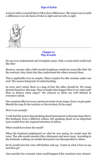 Yoga of Action

Learn to talk to yourself that is OK to have differences. The wisest way to settle
a difference is on the basis of what is right and not who is right.




                                  Chapter 27
                                 Play of words

No one ever understands me! Complain many. Only a weak mind would wail
like this!

Because, anyone with a little mental toughness would not moan like this! On
the contrary, they claim that they understand the others around them.

This is applicable even to couples. Many couples live like enemies under one
roof. The reason being lack of understanding.

In every one’s mind, there is a map of how the other should be. We create
pictures based on this map. ‘How to laugh when happy? How to cry when sad?
How to behave when angry?’ the answers to these are well defined in
everyone’s mind.

Our constant effort is to see a person in terms of our maps; if not, we get upset.
Should the map fit the territory or the territory fit the map?

Here is an example.

A wife had the notion that speaking aloud tantamount to disrespecting others.
Her husband, from a different culture, felt speaking aloud on an important
issue would draw the required attention of others.

What would have been the result?

When the husband emphasized on what he was saying, he would raise his
voice. The wife would consider this s disrespect and move away. According to
the husband, walking out amidst discussion was disrespectful to others.

So he would raise his voice still further and say, ‘Listen to what I have to say
and then go!’

Just consider for a second, what would happen if the reactions were vicious!
 