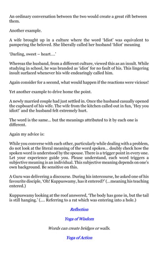 An ordinary conversation between the two would create a great rift between
them.

Another example.

A wife brought up in a culture where the word ‘Idiot’ was equivalent to
pampering the beloved. She liberally called her husband ‘Idiot’ meaning

‘Darling, sweet – heart….’

Whereas the husband, from a different culture, viewed this as an insult. While
studying in school, he was branded as ‘idiot’ for no fault of his. This lingering
insult surfaced whenever his wife endearingly called him.

Again consider for a second, what would happen if the reactions were vicious!

Yet another example to drive home the point.

A newly married couple had just settled in. Once the husband casually opened
the cupboard of his wife. The wife from the kitchen called out in fun, ‘Hey you
idiot!’ and the husband felt extremely hurt.

The word is the same… but the meanings attributed to it by each one is
different.

Again my advice is:

While you converse with each other, particularly while dealing with a problem,
do not look at the literal meaning of the word spoken… doubly check how the
spoken word is understood by the spouse. There is a trigger point in every one.
Let your experience guide you. Please understand, each word triggers a
subjective meaning is an individual. This subjective meaning depends on one’s
own background. Be sensitive on this.

A Guru was delivering a discourse. During his intercourse, he asked one of his
favourite disciple, ‘Oh! Kuppuswamy, has it entered?’ (…meaning his teaching
entered.)

Kuppuswamy looking at the roof answered, ‘The body has gone in, but the tail
is still hanging.’ (…. Referring to a rat which was entering into a hole.)

                                   Reflection

                                Yoga of Wisdom

                      Words can create bridges or walls.

                                Yoga of Action
 