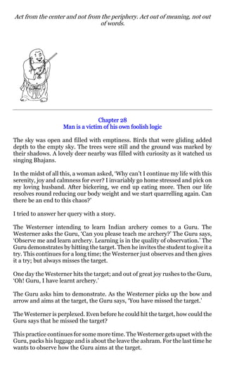 Act from the center and not from the periphery. Act out of meaning, not out
                                of words.




                                  Chapter 28
                    Man is a victim of his own foolish logic

The sky was open and filled with emptiness. Birds that were gliding added
depth to the empty sky. The trees were still and the ground was marked by
their shadows. A lovely deer nearby was filled with curiosity as it watched us
singing Bhajans.

In the midst of all this, a woman asked, ‘Why can’t I continue my life with this
serenity, joy and calmness for ever? I invariably go home stressed and pick on
my loving husband. After bickering, we end up eating more. Then our life
resolves round reducing our body weight and we start quarrelling again. Can
there be an end to this chaos?’

I tried to answer her query with a story.

The Westerner intending to learn Indian archery comes to a Guru. The
Westerner asks the Guru, ‘Can you please teach me archery?’ The Guru says,
‘Observe me and learn archery. Learning is in the quality of observation.’ The
Guru demonstrates by hitting the target. Then he invites the student to give it a
try. This continues for a long time; the Westerner just observes and then gives
it a try; but always misses the target.

One day the Westerner hits the target; and out of great joy rushes to the Guru,
‘Oh! Guru, I have learnt archery.’

The Guru asks him to demonstrate. As the Westerner picks up the bow and
arrow and aims at the target, the Guru says, ‘You have missed the target.’

The Westerner is perplexed. Even before he could hit the target, how could the
Guru says that he missed the target?

This practice continues for some more time. The Westerner gets upset with the
Guru, packs his luggage and is about the leave the ashram. For the last time he
wants to observe how the Guru aims at the target.
 