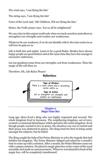 The wind says, 'I am flying the kite'

The string says, 'I am flying the kite'

Voice of the Lord said, 'Oh! Children, WE are flying the kite.'

Hence, the Vedic prayer says, 'Let us all be enlightened.'

We can relax in this unjust world only when we teach ourselves and others to
strengthen our strengths and weaken our weaknesses.

Whatever be our weakness, if we do not identify with it, the toxic centre in us
will lose its grip on us.

Life is both fair and unfair. Learn to be a good finder. Studies have shown
happy people are good finders and at the same time they have the courage to
encounter unfairness.

Let our goodness come from our strengths, not from weaknesses. Then the
magic of life will bless us.

Therefore, Oh, Life Relax Please!




                                 Chapter-2
                                 Chapter-
                               Magic Glass Box

Long ago, there lived a King who was highly respected and revered. The
whole kingdom lived in harmony. The neighboring kingdom, out of envy,
created a communal disturbance which spread to the entire kingdom. Even
though people wanted to live in peace, the situation was out of control and
their peace was shattered to pieces. The King tried his best to bring sanity
amongst his subjects; but he failed.

The King sought the help of his Prime Minister to solve the tragedy that had
befallen his kingdom. The Prime Minister obliged and asked for a month's
time to come up with a solution. After a month, the Prime Minister came out
with a unique solution. He placed a magic glass box at the centre of the royal
assembly and made an announcement, 'Whoever sees himself in front of the
magic box, will be completely transformed.'
 