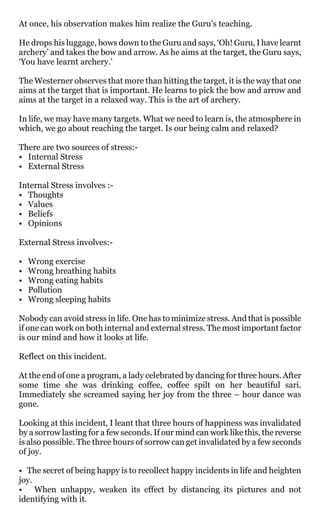At once, his observation makes him realize the Guru’s teaching.

He drops his luggage, bows down to the Guru and says, ‘Oh! Guru, I have learnt
archery’ and takes the bow and arrow. As he aims at the target, the Guru says,
‘You have learnt archery.’

The Westerner observes that more than hitting the target, it is the way that one
aims at the target that is important. He learns to pick the bow and arrow and
aims at the target in a relaxed way. This is the art of archery.

In life, we may have many targets. What we need to learn is, the atmosphere in
which, we go about reaching the target. Is our being calm and relaxed?

There are two sources of stress:-
• Internal Stress
• External Stress

Internal Stress involves :-
• Thoughts
• Values
• Beliefs
• Opinions

External Stress involves:-

•   Wrong exercise
•   Wrong breathing habits
•   Wrong eating habits
•   Pollution
•   Wrong sleeping habits

Nobody can avoid stress in life. One has to minimize stress. And that is possible
if one can work on both internal and external stress. The most important factor
is our mind and how it looks at life.

Reflect on this incident.

At the end of one a program, a lady celebrated by dancing for three hours. After
some time she was drinking coffee, coffee spilt on her beautiful sari.
Immediately she screamed saying her joy from the three – hour dance was
gone.

Looking at this incident, I leant that three hours of happiness was invalidated
by a sorrow lasting for a few seconds. If our mind can work like this, the reverse
is also possible. The three hours of sorrow can get invalidated by a few seconds
of joy.

• The secret of being happy is to recollect happy incidents in life and heighten
joy.
• When unhappy, weaken its effect by distancing its pictures and not
identifying with it.
 
