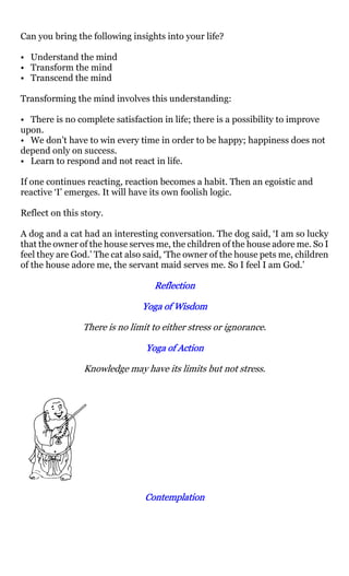 Can you bring the following insights into your life?

• Understand the mind
• Transform the mind
• Transcend the mind

Transforming the mind involves this understanding:

• There is no complete satisfaction in life; there is a possibility to improve
upon.
• We don’t have to win every time in order to be happy; happiness does not
depend only on success.
• Learn to respond and not react in life.

If one continues reacting, reaction becomes a habit. Then an egoistic and
reactive ‘I’ emerges. It will have its own foolish logic.

Reflect on this story.

A dog and a cat had an interesting conversation. The dog said, ‘I am so lucky
that the owner of the house serves me, the children of the house adore me. So I
feel they are God.’ The cat also said, ‘The owner of the house pets me, children
of the house adore me, the servant maid serves me. So I feel I am God.’

                                  Reflection

                               Yoga of Wisdom

                There is no limit to either stress or ignorance.

                                Yoga of Action

                Knowledge may have its limits but not stress.




                                Contemplation
 