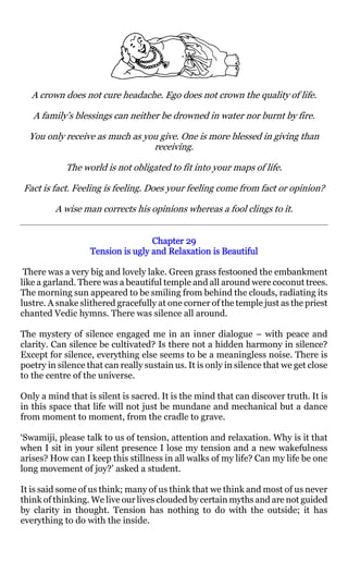 A crown does not cure headache. Ego does not crown the quality of life.

   A family’s blessings can neither be drowned in water nor burnt by fire.

  You only receive as much as you give. One is more blessed in giving than
                                receiving.

            The world is not obligated to fit into your maps of life.

Fact is fact. Feeling is feeling. Does your feeling come from fact or opinion?

         A wise man corrects his opinions whereas a fool clings to it.


                                   Chapter 29
                   Tension is ugly and Relaxation is Beautiful

 There was a very big and lovely lake. Green grass festooned the embankment
like a garland. There was a beautiful temple and all around were coconut trees.
The morning sun appeared to be smiling from behind the clouds, radiating its
lustre. A snake slithered gracefully at one corner of the temple just as the priest
chanted Vedic hymns. There was silence all around.

The mystery of silence engaged me in an inner dialogue – with peace and
clarity. Can silence be cultivated? Is there not a hidden harmony in silence?
Except for silence, everything else seems to be a meaningless noise. There is
poetry in silence that can really sustain us. It is only in silence that we get close
to the centre of the universe.

Only a mind that is silent is sacred. It is the mind that can discover truth. It is
in this space that life will not just be mundane and mechanical but a dance
from moment to moment, from the cradle to grave.

‘Swamiji, please talk to us of tension, attention and relaxation. Why is it that
when I sit in your silent presence I lose my tension and a new wakefulness
arises? How can I keep this stillness in all walks of my life? Can my life be one
long movement of joy?’ asked a student.

It is said some of us think; many of us think that we think and most of us never
think of thinking. We live our lives clouded by certain myths and are not guided
by clarity in thought. Tension has nothing to do with the outside; it has
everything to do with the inside.
 