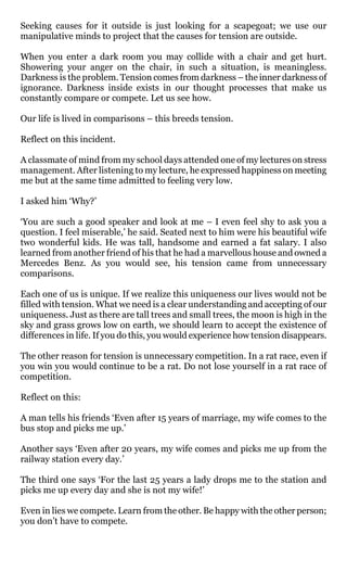 Seeking causes for it outside is just looking for a scapegoat; we use our
manipulative minds to project that the causes for tension are outside.

When you enter a dark room you may collide with a chair and get hurt.
Showering your anger on the chair, in such a situation, is meaningless.
Darkness is the problem. Tension comes from darkness – the inner darkness of
ignorance. Darkness inside exists in our thought processes that make us
constantly compare or compete. Let us see how.

Our life is lived in comparisons – this breeds tension.

Reflect on this incident.

A classmate of mind from my school days attended one of my lectures on stress
management. After listening to my lecture, he expressed happiness on meeting
me but at the same time admitted to feeling very low.

I asked him ‘Why?’

‘You are such a good speaker and look at me – I even feel shy to ask you a
question. I feel miserable,’ he said. Seated next to him were his beautiful wife
two wonderful kids. He was tall, handsome and earned a fat salary. I also
learned from another friend of his that he had a marvellous house and owned a
Mercedes Benz. As you would see, his tension came from unnecessary
comparisons.

Each one of us is unique. If we realize this uniqueness our lives would not be
filled with tension. What we need is a clear understanding and accepting of our
uniqueness. Just as there are tall trees and small trees, the moon is high in the
sky and grass grows low on earth, we should learn to accept the existence of
differences in life. If you do this, you would experience how tension disappears.

The other reason for tension is unnecessary competition. In a rat race, even if
you win you would continue to be a rat. Do not lose yourself in a rat race of
competition.

Reflect on this:

A man tells his friends ‘Even after 15 years of marriage, my wife comes to the
bus stop and picks me up.’

Another says ‘Even after 20 years, my wife comes and picks me up from the
railway station every day.’

The third one says ‘For the last 25 years a lady drops me to the station and
picks me up every day and she is not my wife!’

Even in lies we compete. Learn from the other. Be happy with the other person;
you don’t have to compete.
 