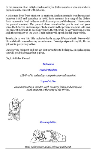 In the presence of an enlightened master you feel relaxed as a wise man who is
harmoniously content with what is.

A wise man lives from moment to moment. Each moment is wondrous; each
moment is full and complete in itself. Each moment is a song of the divine.
Each moment is lived in the serendipitous mystery of the beyond. He respects
the present moment. The present alone is real as the past is dead and gone
while the future is unborn as yet. To be awake in the present moment is to love
the present moment. In such a presence, the vibes will be very relaxing. Hence
seek the company of the wise. Their beings will speak louder than words.

To relax is to love life. Life includes death. Accept life and death. Dance with
life and death comes dancing to a wise man. Do not postpone living life. Do not
get lost in preparing to live.

Dance every moment and not get lost in waiting to be happy. In such a space
you will not be a beggar but a giver.

Oh, Life Relax Please!

                                  Reflection

                               Yoga of Wisdom

             Life lived in unhealthy comparison breeds tension.

                                Yoga of Action

       Each moment is a wonder, each moment is full and complete.
               Each moment is the song of the Divine.




                                Contemplation




                 Hate pollutes the mind. Silence purifies it.
 