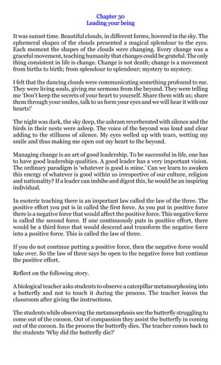 Chapter 30
                               Leading your being

It was sunset time. Beautiful clouds, in different forms, hovered in the sky. The
ephemeral shapes of the clouds presented a magical splendour to the eyes.
Each moment the shapes of the clouds were changing. Every change was a
graceful movement, teaching humanity that changes could be grateful. The only
thing consistent in life is change. Change is not death; change is a movement
from births to birth; from splendour to splendour; mystery to mystery.

I felt that the dancing clouds were communicating something profound to me.
They were living souls, giving me sermons from the beyond. They were telling
me ‘Don’t keep the secrets of your heart to yourself. Share them with us; share
them through your smiles, talk to us form your eyes and we will hear it with our
hearts!’

The night was dark, the sky deep, the ashram reverberated with silence and the
birds in their nests were asleep. The voice of the beyond was loud and clear
adding to the stillness of silence. My eyes welled up with tears, wetting my
smile and thus making me open out my heart to the beyond.

Managing change is an art of good leadership. To be successful in life, one has
to have good leadership qualities. A good leader has a very important vision.
The ordinary paradigm is ‘whatever is good is mine.’ Can we learn to awaken
this energy of whatever is good within us irrespective of our culture, religion
and nationality? If a leader can imbibe and digest this, he would be an inspiring
individual.

In esoteric teaching there is an important law called the law of the three. The
positive effort you put is in called the first force. As you put in positive force
there is a negative force that would affect the positive force. This negative force
is called the second force. If one continuously puts in positive effort, there
would be a third force that would descend and transform the negative force
into a positive force. This is called the law of three.

If you do not continue putting a positive force, then the negative force would
take over. So the law of three says be open to the negative force but continue
the positive effort.

Reflect on the following story.

A biological teacher asks students to observe a caterpillar metamorphosing into
a butterfly and not to touch it during the process. The teacher leaves the
classroom after giving the instructions.

The students while observing the metamorphosis see the butterfly struggling to
come out of the cocoon. Out of compassion they assist the butterfly in coming
out of the cocoon. In the process the butterfly dies. The teacher comes back to
the students ‘Why did the butterfly die?’
 