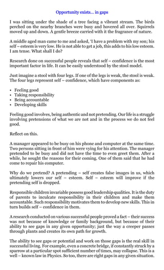 Opportunity exists… in gaps

I was sitting under the shade of a tree facing a vibrant stream. The birds
perched on the nearby branches were busy and hovered all over. Squirrels
moved up and down. A gentle breeze carried with it the fragrance of nature.

A middle aged man came to me and asked, ‘I have a problem with my son; his
self – esteem is very low. He is not able to get a job, this adds to his low esteem.
I am tense. What shall I do?

Research done on successful people reveals that self – confidence is the most
important factor in life. It can be easily understood by the stool model.

Just imagine a stool with four legs. If one of the legs is weak, the stool is weak.
The four legs represent self – confidence, which have components as:

•   Feeling good
•   Taking responsibility
•   Being accountable
•   Developing skills

Feeling good involves, being authentic and not pretending. Our life is a struggle
involving pretensions of what we are not and in the process we do not feel
good.

Reflect on this.

A manager appeared to be busy on his phone and computer at the same time.
Two persons sitting in front of him were vying for his attention. The manager
pretended to be busy and did not have the time to even greet them. After a
while, he sought the reasons for their coming. One of them said that he had
come to repair his computer.

Why do we pretend? A pretending – self creates false images in us, which
ultimately lowers our self – esteem. Self – esteem will improve if the
pretending self is dropped.

Responsible children invariable possess good leadership qualities. It is the duty
of parents to inculcate responsibility in their children and make them
accountable. Such responsibility motivates them to develop new skills. This in
turn builds self – confidence in them.

A research conducted on various successful people proved a fact – their success
was not because of knowledge or family background, but because of their
ability to see gaps in any given opportunity; just the way a creeper passes
through plants and creates its own path for growth.

The ability to see gaps or potential and work on those gaps is the real skill in
successful living. For example, even a concrete bridge, if constantly struck by a
sparrow at a particular spot sufficient number of times, may collapse. This is a
well – known law in Physics. So too, there are right gaps in any given situation.
 
