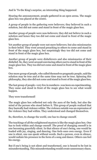 And lo 'To the King's surprise, an interesting thing happened.

Hearing the announcement, people gathered in an open arena. The magic
glass box was placed at the centre.

A group of people in the gathering were believers; they believed in such a
solution, but did not come and stand in front of the magic glass box.

Another group of people were non-believers; they did not believe in such a
solution and hence they too did not come and stand in front of the magic
glass box.

Yet another group of people were not mere believers; but also missionaries
in their belief. They went around preaching to others to come and stand in
front of the magic glass box, but surprisingly they too did not come and
stand in front of the magic glass box.

Another group of people were disbelievers and also missionaries of their
disbelief. So, they went around convincing others not to stand in front of the
magic glass box. They too did not come and stand in front of the magic glass
box.

One more group of people, who called themselves pragmatic people, said the
solution may be true and at the same time may not be true. Spinning this
philosophy, they also did not come and stand in front of the magic glass box.

The last group of people--very few in numbers--was keen on experimenting.
They came and stood in front of the magic glass box to see what would
happen.

They were transformed!

The magic glass box reflected not only the aura of the body, but also the
mind of the person who stood before it. This group of people realized that
they basically had violence within. The violence outside was an expression of
the violence they had within. They understood and changed themselves.

So, therefore, to change the world, one has to change oneself.

The teachings of all the enlightened masters is like the magic glass box. One
has to look within and change oneself .The proof of changing oneself is in
one becoming gracefully silent. In that silence of one's being, one would be
loaded with joy, singing, and dancing. One feels ones own energy. Even if
one is silent, one can speak without words. Such a person, even in silence,
would radiate his presence in the form of a song and dance. Others can feel
his energy.

But if one's being is not silent and transformed, one is bound to be lost in
misunderstanding. This misunderstanding would create unnecessary chaos.
 