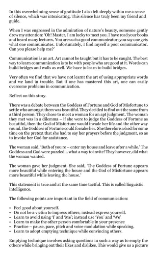 In this overwhelming sense of gratitude I also felt deeply within me a sense
of silence, which was intoxicating. This silence has truly been my friend and
guide.

When I was engrossed in the admiration of nature’s beauty, someone gently
drew my attention: ‘Oh! Master, I am lucky to meet you. I have read your books
and heard many lectures. You are such a good communicator; you say one gets
what one communicates. Unfortunately, I find myself a poor communicator.
Can you please help me?’

Communication is an art. Art cannot be taught but it has to be caught. The best
way to learn communication is to be with people who are good at it. Words can
build bridges and walls as well. We have to learn to build bridges.

Very often we find that we have not learnt the art of using appropriate words
and we land in trouble. But if one has mastered this art, one can easily
overcome problems in communication.

Reflect on this story.

There was a debate between the Goddess of Fortune and God of Misfortune to
settle who amongst them was beautiful. They decided to find out the same from
a third person. They chose to meet a woman for an apt judgment. The woman
they met was in a dilemma – if she were to judge the Goddess of Fortune as
beautiful, then the God of Misfortune would invade her life and the other way
round, the Goddess of Fortune could forsake her. She therefore asked for some
time on the pretext that she had to say her prayers before the judgment, so as
to invoke her God for assistance.

The woman said, ‘Both of you re – enter my house and leave after a while.’ The
Goddess and God were puzzled… what a way to invite! They however, did what
the woman wanted.

The woman gave her judgment. She said, ‘The Goddess of Fortune appears
more beautiful while entering the house and the God of Misfortune appears
more beautiful while leaving the house.’

This statement is true and at the same time tactful. This is called linguistic
intelligence.

The following points are important in the field of communication:

•   Feel good about yourself.
•   Do not be a victim to impress others; instead express yourself.
•   Learn to avoid using ‘I’ and ‘Me’; instead use ‘You’ and ‘We’
•   Learn to make the other person comfortable in your presence
•   Practice – pause, pace, pitch and voice modulation while speaking.
•   Learn to adopt emptying technique while convincing others.

Emptying technique involves asking questions in such a way as to empty the
others while bringing out their likes and dislikes. This would give us a picture
 