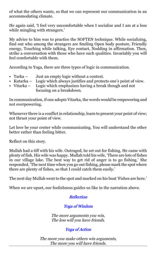 of what the others wants, so that we can represent our communication in an
accommodating climate.

He again said, ‘I feel very uncomfortable when I socialize and I am at a loss
while mingling with strangers.’

My advice to him was to practice the SOFTEN technique. While socializing,
find out who among the strangers are Smiling Open body posture, Friendly
energy, Touching while talking, Eye contact, Nodding in affirmation. Then,
strike a conversation with those who have such qualities. Invariably you will
feel comfortable with them.

According to Yoga, there are three types of logic in communication.

• Tarka –   Just an empty logic without a context.
• Kutarka – Logic which always justifies and protects one’s point of view.
• Vitarka – Logic which emphasizes having a break though and not
            focusing on a breakdown.

In communication, if one adopts Vitarka, the words would be empowering and
not overpowering.

Whenever there is a conflict in relationship, learn to present your point of view;
not thrust your point of view.

Let love be your center while communicating. You will understand the other
better rather than feeling bitter.

Reflect on this story.

Mullah had a tiff with his wife. Outraged, he set out for fishing. He came with
plenty of fish. His wife was happy. Mullah told his wife, ‘There are lots of fishes
in our village lake. The best way to get rid of anger is to go fishing.’ She
responded, ‘The next time when you go out fishing, please mark the spot where
there are plenty of fishes, so that I could catch them easily.’

The next day Mullah went to the spot and marked on his boat ‘Fishes are here.’

When we are upset, our foolishness guides us like in the narration above.

                                    Reflection

                                Yoga of Wisdom

                         The more arguments you win,
                         The less will you have friends.

                                 Yoga of Action

                  The more you make others win arguments,
                       The more you will have friends.
 