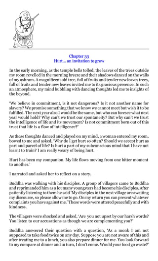 Chapter 33
                          Hurt… an invitation to grow

In the early morning, as the temple bells tolled, the leaves of the trees outside
my room revelled in the morning breeze and their shadows danced on the walls
of my ashram. A magnificent old tree, full of fruits and tender new leaves trees,
full of fruits and tender new leaves invited me to its gracious presence. In such
an atmosphere, my mind bubbling with dancing thoughts led me to insights of
the beyond.

‘We believe in commitment, is it not dangerous? Is it not another name for
slavery? We promise something that we know we cannot meet but wish it to be
fulfilled. The next year also I would be the same, but who can foresee what next
year would hold? Why can’t we trust our spontaneity? But why can’t we trust
the intelligence of life and its movement? Is not commitment born out of this
trust that life is a flow of intelligence?’

As these thoughts danced and played on my mind, a woman entered my room,
bowed to me and asked, ‘Why do I get hurt so often? Should we accept hurt as
part and parcel of life? Is hurt a part of my subconscious mind that I have not
learnt to train? I am really weary of being hurt.

Hurt has been my companion. My life flows moving from one bitter moment
to another.’

I narrated and asked her to reflect on a story.

Buddha was walking with his disciples. A group of villagers came to Buddha
and reprimanded him as a lot many youngsters had become his disciples. After
patiently listening to them he said ‘My disciples in the next village are awaiting
my discourse, so please allow me to go. On my return you can present whatever
complaints you have against me.’ These words were uttered peacefully and with
kindness.

The villagers were shocked and asked, ‘Are you not upset by our harsh words?
You listen to our accusations as though we are complementing you?’

Buddha answered their question with a question, ‘As a monk I am not
supposed to take food twice on any day. Suppose you are not aware of this and
after treating me to a lunch, you also prepare dinner for me. You look forward
to my compare at dinner and in turn, I don’t come. Would your food go waste?’
 