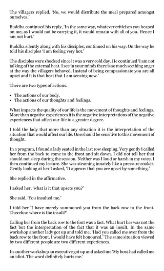 The villagers replied, ‘No, we would distribute the meal prepared amongst
ourselves.’

Buddha continued his reply, ‘In the same way, whatever criticism you heaped
on me, as I would not be carrying it, it would remain with all of you. Hence I
am not hurt.’

Buddha silently along with his disciples, continued on his way. On the way he
told his disciples ‘I am feeling very hot.’

The disciples were shocked since it was a very cold day. He continued ‘I am not
talking of the external heat. I see in your minds there is so much seething anger
at the way the villagers behaved. Instead of being compassionate you are all
upset and it is that heat that I am sensing now.’

There are two types of actions.

• The actions of our body.
• The actions of our thoughts and feelings.

What impacts the quality of our life is the movement of thoughts and feelings.
More than negative experiences it is the negative interpretations of the negative
experiences that affect our life to a greater degree.

I told the lady that more than any situation it is the interpretation of the
situation that would affect our life. One should be sensitive to this movement of
thought.

In a program, I found a lady seated in the last row sleeping. Very gently I called
her from the back to come to the front and sit down. I did not tell her that
should not sleep during the session. Neither was I loud or harsh in my voice. I
then continued my lecture. She was steaming innately like a pressure cooker.
Gently looking at her I asked, ‘It appears that you are upset by something.’

She replied in the affirmative.

I asked her, ‘what is it that upsets you?’

She said, ‘You insulted me.’

I told her ‘I have merely summoned you from the back row to the front.
Therefore where is the insult?’

Calling her from the back row to the font was a fact. What hurt her was not the
fact but the interpretation of the fact that it was an insult. In the same
workshop another lady got up and told me, ‘Had you called me over from the
back row to the front. I would have felt honoured.’ The same situation viewed
by two different people are two different experiences.

In another workshop an executive got up and asked me ‘My boss had called me
an idiot. The word definitely hurts me.’
 