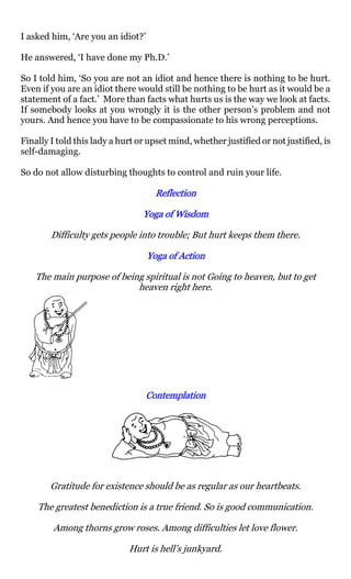 I asked him, ‘Are you an idiot?’

He answered, ‘I have done my Ph.D.’

So I told him, ‘So you are not an idiot and hence there is nothing to be hurt.
Even if you are an idiot there would still be nothing to be hurt as it would be a
statement of a fact.’ More than facts what hurts us is the way we look at facts.
If somebody looks at you wrongly it is the other person’s problem and not
yours. And hence you have to be compassionate to his wrong perceptions.

Finally I told this lady a hurt or upset mind, whether justified or not justified, is
self-damaging.

So do not allow disturbing thoughts to control and ruin your life.

                                     Reflection

                                 Yoga of Wisdom

        Difficulty gets people into trouble; But hurt keeps them there.

                                   Yoga of Action

    The main purpose of being spiritual is not Going to heaven, but to get
                            heaven right here.




                                  Contemplation




        Gratitude for existence should be as regular as our heartbeats.

    The greatest benediction is a true friend. So is good communication.

        Among thorns grow roses. Among difficulties let love flower.

                             Hurt is hell’s junkyard.
 