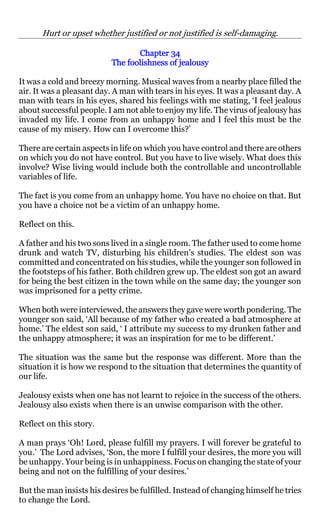 Hurt or upset whether justified or not justified is self-damaging.

                                 Chapter 34
                          The foolishness of jealousy

It was a cold and breezy morning. Musical waves from a nearby place filled the
air. It was a pleasant day. A man with tears in his eyes. It was a pleasant day. A
man with tears in his eyes, shared his feelings with me stating, ‘I feel jealous
about successful people. I am not able to enjoy my life. The virus of jealousy has
invaded my life. I come from an unhappy home and I feel this must be the
cause of my misery. How can I overcome this?’

There are certain aspects in life on which you have control and there are others
on which you do not have control. But you have to live wisely. What does this
involve? Wise living would include both the controllable and uncontrollable
variables of life.

The fact is you come from an unhappy home. You have no choice on that. But
you have a choice not be a victim of an unhappy home.

Reflect on this.

A father and his two sons lived in a single room. The father used to come home
drunk and watch TV, disturbing his children’s studies. The eldest son was
committed and concentrated on his studies, while the younger son followed in
the footsteps of his father. Both children grew up. The eldest son got an award
for being the best citizen in the town while on the same day; the younger son
was imprisoned for a petty crime.

When both were interviewed, the answers they gave were worth pondering. The
younger son said, ‘All because of my father who created a bad atmosphere at
home.’ The eldest son said, ‘ I attribute my success to my drunken father and
the unhappy atmosphere; it was an inspiration for me to be different.’

The situation was the same but the response was different. More than the
situation it is how we respond to the situation that determines the quantity of
our life.

Jealousy exists when one has not learnt to rejoice in the success of the others.
Jealousy also exists when there is an unwise comparison with the other.

Reflect on this story.

A man prays ‘Oh! Lord, please fulfill my prayers. I will forever be grateful to
you.’ The Lord advises, ‘Son, the more I fulfill your desires, the more you will
be unhappy. Your being is in unhappiness. Focus on changing the state of your
being and not on the fulfilling of your desires.’

But the man insists his desires be fulfilled. Instead of changing himself he tries
to change the Lord.
 