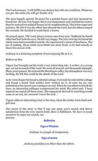 The Lord answers, ‘I will fulfill your desires but with one condition. Whatever
you get, the while city will get double of it.’

The man happily agreed. He prays for a palatial house and next moment he
found one. He was very happy. But it was momentary and vanished no sooner
than he noticed two palatial houses in his neighbourhood. This led to anger and
jealousy. He felt it was his effort that pleased the Lord, but the others reaped
the rewards. He decided to teach them a lesson.

He prayed again, ‘Oh! Lord, please remove one of my eyes.’ Suddenly he found
other had lost both the eyes. He felt very happy. The very next day he found the
whole town had committed suicide. He experienced a sense of loneliness. The
joy of making those whole town blind was short lived, as he had nobody to
share his success with.

Jealousy is a sickening symptom of not enjoying life as it is.

Reflect on this.

Tagore had brought out his work a very interesting tale. A seeker, at a young
age, set out in search of the Lord. He went all around, met thousands of people.
Many years passed. He entered the Himalayan valley; the atmosphere was very
inviting. He felt this could be the abode of the Lord.

As he went deeper he found a celestial cottage. Curiously he entered the cottage
and found a board ‘God resides here’ written on it. At once his joy was
unlimited as his search was coming to an end. When he was about to knock the
door, an interesting soliloquy overpowered his mind. His mind said, ‘I have
enjoyed my search all these years. The enjoyment derived in searching would
come to an end, the moment I meet the lord…’

Tagore adds an interesting twist to the story when the seeker turns back and
gets lost.

The moral of the story is that if one can enjoy one’s search and derive
satisfaction from the very search itself, there is fulfilment. We have to teach
ourselves to enjoy our search, our
journey.
                                   Reflection

                                Yoga of Wisdom

                       Jealousy is a jungle of comparison.

                                 Yoga of Action

                   Jealousy punishes you More than the others.
 