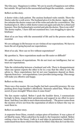 The Gita says, ‘Happiness is within.’ We are in search of happiness not within
but outside. We get lost in the unessential and forget the essentials… ourselves.

Reflect on this story.

A doctor visits a lady patient. The anxious husband waits outside. There the
Doctor asks for a cork screw. The husband gives it to the doctor. Again, after a
few minutes the doctor comes out of the room and asks for a screwdriver. The
husband gives it. After a while doctor comes out again and asks for a chisel and
hammer. Now the husband gets worried and asks the doctor, ‘How is my wife?’
The doctor replies, ‘I have still not examined her; I am struggling to open my
briefcase.’

Most of us are busy with the unessential of life and in the process miss the
essential.

We are unhappy in life because we are victims of our expectations. We have to
learn the art of going beyond our expectations.

Most of us ask, ‘How can we live without expectations?’

My question is, ‘Have expectations made our life easier or difficult?’

We suffer because of expectations. We do not trust our intelligence; but we
trust our expectations.

Take the relationship between a husband and wife. There is disappointment
when one spouse expects the other to be in a way that the other is not. My
advice is, ‘Have expectations; but let not your happiness depend on them.
Operate from love – not expectations. Love provides caring energy. This energy
will make you effective and happy.

Reflect on this story.

There was a Zen master. He was fragile; but had a powerful presence. He was
pushing down huge boulder’s effortlessly. Someone asked him, ‘What is the
secret of your strength? Where does it come from?’

The Zen master replied, ‘Before I push the boulder down, I communicate
lovingly to them, request their permission and support in my effort to move
them. And then I am able to move them miraculously…’ The power comes from
the mystery of love not from the expectation of others to behave the way we
want them to.

Reflect on another story.

A carpenter from China, created a unique piece of furniture. It was a piece of
art liked by many. When asked how he made it, the Carpenter replied, ‘Before
cutting a tree in the forest, I talk to it and takes its permission. Intuitively I
understand from them which tree likes to be felled. Only then do I cut the tree.
 