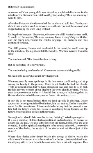 Reflect on this anecdote.

A woman with her young child was attending a spiritual discourse. In the
middle of the discourse her child would get up and say 'Mummy, mummy I
want to piss.'

After the discourse, the Guru called the mother and told her, 'Teach your
child to use another word, so as to maintain the decorum at the session,' and
suggested using the word 'sing' instead.

During the subsequent discourses, whenever the child wanted to ease itself,
'it would tell the mother, 'Mummy, mummy, I want to sing.' Only the Mother
and the Guru understood the child's language; no problem and this
continued for long.

The child grew up. He was sent to a hostel. In the hostel, he would wake up
in the middle of the night and tell the warden, 'Warden, warden I want to
sing.'

The warden said, 'This is not the time to sing.'

But he persisted, 'It is very urgent.'

The warden being confused said, 'Come near my ear and sing softly.'

One can only guess what could have happened.

We unnecessarily mess up things in life due to our conditioning and stop
seeing the beauty in the present. Truth is not hidden behind the clouds.
Truth is in front of us; but we have closed our eyes and ears to it. In fact,
truth is in every element of our life; be it the trees, clouds, or stars. We just
need to open our eyes and ears. It is said, Dattatreya, an Indian sage had 24
Gurus which included the sun, moon, flower, air, water, ...........

If our life is not transformed, then we land up only in desiring. Desire
appears to be our great friend but in fact, it is our enemy. Desire is another
name for discontentment. It fools us into believing that the present is not
fine but the future would be. Desire is constantly being focused on the
future, whereas life is always in the present.

Swamiji, what should I do in order to stop desiring?' asked a youngster.
It is not a question of doing but a question of understanding. In desire, we
always see the goal. The goal is the object of the desire, because we are 'goal
oriented.' But the, spiritual paradigm is to be ‘source oriented .... to see the
source of the desire, the subject of the desire and not the object of the
desire.'

Where does desire arise from? Watch the energy of desire, watch the
vibration of the desire, watch the music of the desire... just watch it without
identifying with it. Be a Sakshi, be a witness, then a miracle happens. This
 
