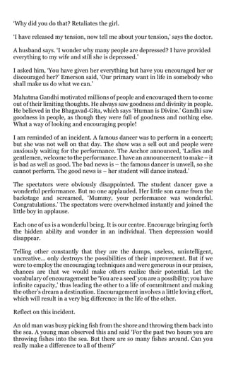 ‘Why did you do that? Retaliates the girl.

‘I have released my tension, now tell me about your tension,’ says the doctor.

A husband says. ‘I wonder why many people are depressed? I have provided
everything to my wife and still she is depressed.’

I asked him, ‘You have given her everything but have you encouraged her or
discouraged her?’ Emerson said, ‘Our primary want in life in somebody who
shall make us do what we can.’

Mahatma Gandhi motivated millions of people and encouraged them to come
out of their limiting thoughts. He always saw goodness and divinity in people.
He believed in the Bhagavad-Gita, which says ‘Human is Divine.’ Gandhi saw
goodness in people, as though they were full of goodness and nothing else.
What a way of looking and encouraging people!

I am reminded of an incident. A famous dancer was to perform in a concert;
but she was not well on that day. The show was a sell out and people were
anxiously waiting for the performance. The Anchor announced, ‘Ladies and
gentlemen, welcome to the performance. I have an announcement to make – it
is bad as well as good. The bad news is – the famous dancer is unwell, so she
cannot perform. The good news is – her student will dance instead.’

The spectators were obviously disappointed. The student dancer gave a
wonderful performance. But no one applauded. Her little son came from the
backstage and screamed, ‘Mummy, your performance was wonderful.
Congratulations.’ The spectators were overwhelmed instantly and joined the
little boy in applause.

Each one of us is a wonderful being. It is our centre. Encourage bringing forth
the hidden ability and wonder in an individual. Then depression would
disappear.

Telling other constantly that they are the dumps, useless, unintelligent,
uncreative… only destroys the possibilities of their improvement. But if we
were to employ the encouraging techniques and were generous in our praises,
chances are that we would make others realize their potential. Let the
vocabulary of encouragement be ‘You are a seed’ you are a possibility; you have
infinite capacity,’ thus leading the other to a life of commitment and making
the other’s dream a destination. Encouragement involves a little loving effort,
which will result in a very big difference in the life of the other.

Reflect on this incident.

An old man was busy picking fish from the shore and throwing them back into
the sea. A young man observed this and said ‘For the past two hours you are
throwing fishes into the sea. But there are so many fishes around. Can you
really make a difference to all of them?’
 