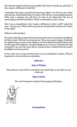 The old man smiled, picked up yet another fish, threw it in the sea and said, ‘I
have made a difference to this fish.’

Constantly encourage yourself and encourage others. Let this be your vision
and mission. Passionately believe in them. Life will have a meaningful purpose.
With such a purpose you will have no time to be depressed. The act of
encouraging yourself and others will be a tremendous source of joy.

‘But I am so insignificant. Can I make a difference to this world?’ asked the
man. I always say, ‘What a little lamp can do, the great Sun cannot; can it shine
in the night.’

Reflect on this incident.

The pilot while fling realized that he had lost direction. It was dark and difficult
for him to land. The fuel was running out. There was a great danger. Suddenly
he sighted a heavy truck on the highway; its head light beam helped him make
out the path of the highway. Using the highway as a runway, he landed. He said
to himself ‘I am sure the truck driver would not have realized that the truck’s
headlight saved many lives.’

In the same way we may not know how we can contribute to others. What is
important is our intention to contribute.

                                    Reflection

                                 Yoga of Wisdom

 ‘Our primary want in life is somebody who shall make us do what we can’
                                 - Emerson

                                  Yoga of Action

            You need courage to employ Encouraging techniques.




                                 Contemplation
 