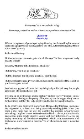 Each one of us is a wonderful being.

    Encourage yourself as well as others and experience the magic of life.

                                    Chapter 37
                                    Jokes to joy

Life can be a process of growing or aging. Growing involves adding life to one’s
years and aging involves adding years to one’s life. Life is fulfilling only if life is
a process of growing.

Reflect on this story.

Mother persuades her son to go to school. She says ‘Oh! Son, are you not ready
to go to school?’

Son says, ‘Mummy nobody likes me at school.’

‘But darling, you must go to school.’

‘But the teachers don’t like me at school,’ said the son.

‘But sweetheart you are 45 years old, and you are the Principle of the school. So
you have to go to school.’

Just look – a 45 years old man, but psychologically still a kid. Very few people
grow up in life; rest just grow old.

Growing up in life involves adding maturity and joy to every moment in life.
Without contributing to the poetry of life, nobody can be happy. Many search
for happiness but they fail to be creative and hence they can’t be happy.

To be creative is a basic need in everyone. Hence, allow this force to emerge.
My suggestion is, at least, start being creative by cracking jokes. When you
crack a joke, more than the joke, the laughter that remains in your being is
nourishing. Laughter creates a deep silence and in that silence, the problematic
and serious mind would dissolve. Jokes work very interestingly…, you are
saying something and there is an unexpected twist in your presentation. And
that creates a new surprise, a new joy. The art of cracking a joke is a creative
art.

Reflect on this example.
 