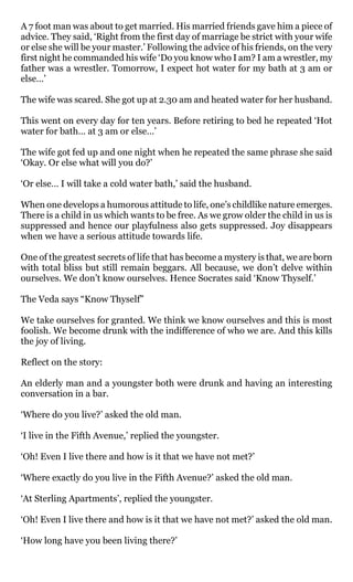 A 7 foot man was about to get married. His married friends gave him a piece of
advice. They said, ‘Right from the first day of marriage be strict with your wife
or else she will be your master.’ Following the advice of his friends, on the very
first night he commanded his wife ‘Do you know who I am? I am a wrestler, my
father was a wrestler. Tomorrow, I expect hot water for my bath at 3 am or
else…’

The wife was scared. She got up at 2.30 am and heated water for her husband.

This went on every day for ten years. Before retiring to bed he repeated ‘Hot
water for bath… at 3 am or else…’

The wife got fed up and one night when he repeated the same phrase she said
‘Okay. Or else what will you do?’

‘Or else… I will take a cold water bath,’ said the husband.

When one develops a humorous attitude to life, one’s childlike nature emerges.
There is a child in us which wants to be free. As we grow older the child in us is
suppressed and hence our playfulness also gets suppressed. Joy disappears
when we have a serious attitude towards life.

One of the greatest secrets of life that has become a mystery is that, we are born
with total bliss but still remain beggars. All because, we don’t delve within
ourselves. We don’t know ourselves. Hence Socrates said ‘Know Thyself.’

The Veda says “Know Thyself”

We take ourselves for granted. We think we know ourselves and this is most
foolish. We become drunk with the indifference of who we are. And this kills
the joy of living.

Reflect on the story:

An elderly man and a youngster both were drunk and having an interesting
conversation in a bar.

‘Where do you live?’ asked the old man.

‘I live in the Fifth Avenue,’ replied the youngster.

‘Oh! Even I live there and how is it that we have not met?’

‘Where exactly do you live in the Fifth Avenue?’ asked the old man.

‘At Sterling Apartments’, replied the youngster.

‘Oh! Even I live there and how is it that we have not met?’ asked the old man.

‘How long have you been living there?’
 