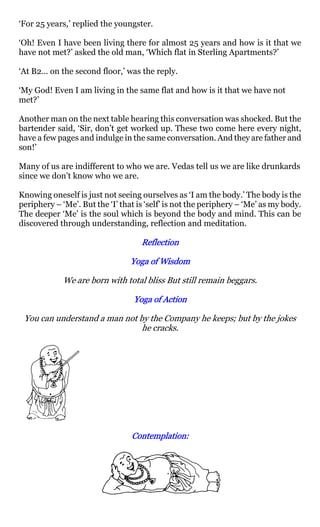 ‘For 25 years,’ replied the youngster.

‘Oh! Even I have been living there for almost 25 years and how is it that we
have not met?’ asked the old man, ‘Which flat in Sterling Apartments?’

‘At B2… on the second floor,’ was the reply.

‘My God! Even I am living in the same flat and how is it that we have not
met?’

Another man on the next table hearing this conversation was shocked. But the
bartender said, ‘Sir, don’t get worked up. These two come here every night,
have a few pages and indulge in the same conversation. And they are father and
son!’

Many of us are indifferent to who we are. Vedas tell us we are like drunkards
since we don’t know who we are.

Knowing oneself is just not seeing ourselves as ‘I am the body.’ The body is the
periphery – ‘Me’. But the ‘I’ that is ‘self’ is not the periphery – ‘Me’ as my body.
The deeper ‘Me’ is the soul which is beyond the body and mind. This can be
discovered through understanding, reflection and meditation.

                                    Reflection

                                 Yoga of Wisdom

             We are born with total bliss But still remain beggars.

                                  Yoga of Action

 You can understand a man not by the Company he keeps; but by the jokes
                               he cracks.




                                 Contemplation:
                                 Contemplation:
 