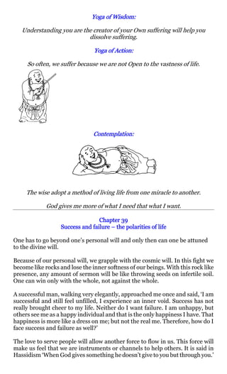 Yoga of Wisdom:
                                       Wisdom:

   Understanding you are the creator of your Own suffering will help you
                           dissolve suffering.

                                Yoga of Action:
                                        Action:

     So often, we suffer because we are not Open to the vastness of life.




                               Contemplation:
                               Contemplation:




     The wise adopt a method of living life from one miracle to another.

             God gives me more of what I need that what I want.

                                 Chapter 39
                  Success and failure – the polarities of life

One has to go beyond one’s personal will and only then can one be attuned
to the divine will.

Because of our personal will, we grapple with the cosmic will. In this fight we
become like rocks and lose the inner softness of our beings. With this rock like
presence, any amount of sermon will be like throwing seeds on infertile soil.
One can win only with the whole, not against the whole.

A successful man, walking very elegantly, approached me once and said, ‘I am
successful and still feel unfilled, I experience an inner void. Success has not
really brought cheer to my life. Neither do I want failure. I am unhappy, but
others see me as a happy individual and that is the only happiness I have. That
happiness is more like a dress on me; but not the real me. Therefore, how do I
face success and failure as well?’

The love to serve people will allow another force to flow in us. This force will
make us feel that we are instruments or channels to help others. It is said in
Hassidism ‘When God gives something he doesn’t give to you but through you.’
 