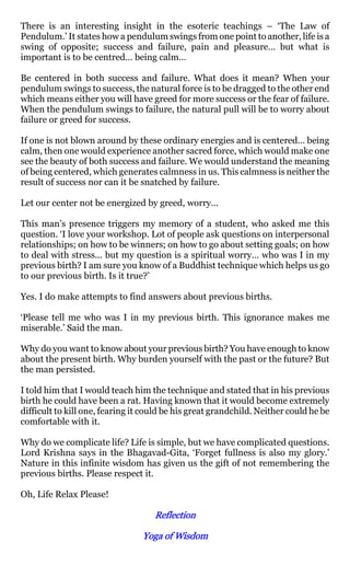 There is an interesting insight in the esoteric teachings – ‘The Law of
Pendulum.’ It states how a pendulum swings from one point to another, life is a
swing of opposite; success and failure, pain and pleasure… but what is
important is to be centred… being calm…

Be centered in both success and failure. What does it mean? When your
pendulum swings to success, the natural force is to be dragged to the other end
which means either you will have greed for more success or the fear of failure.
When the pendulum swings to failure, the natural pull will be to worry about
failure or greed for success.

If one is not blown around by these ordinary energies and is centered… being
calm, then one would experience another sacred force, which would make one
see the beauty of both success and failure. We would understand the meaning
of being centered, which generates calmness in us. This calmness is neither the
result of success nor can it be snatched by failure.

Let our center not be energized by greed, worry…

This man’s presence triggers my memory of a student, who asked me this
question. ‘I love your workshop. Lot of people ask questions on interpersonal
relationships; on how to be winners; on how to go about setting goals; on how
to deal with stress... but my question is a spiritual worry… who was I in my
previous birth? I am sure you know of a Buddhist technique which helps us go
to our previous birth. Is it true?’

Yes. I do make attempts to find answers about previous births.

‘Please tell me who was I in my previous birth. This ignorance makes me
miserable.’ Said the man.

Why do you want to know about your previous birth? You have enough to know
about the present birth. Why burden yourself with the past or the future? But
the man persisted.

I told him that I would teach him the technique and stated that in his previous
birth he could have been a rat. Having known that it would become extremely
difficult to kill one, fearing it could be his great grandchild. Neither could he be
comfortable with it.

Why do we complicate life? Life is simple, but we have complicated questions.
Lord Krishna says in the Bhagavad-Gita, ‘Forget fullness is also my glory.’
Nature in this infinite wisdom has given us the gift of not remembering the
previous births. Please respect it.

Oh, Life Relax Please!

                                    Reflection

                                 Yoga of Wisdom
 