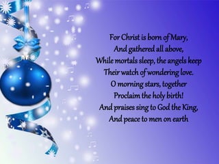 For Christ is born of Mary,
And gatheredall above,
While mortals sleep, the angels keep
Their watch of wondering love.
O morningstars, together
Proclaimthe holy birth!
And praises sing to God the King,
And peace to men on earth
 