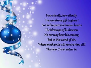 Howsilently, how silently,
The wondrous gift is given !
So God impartsto human hearts
The blessings of his heaven.
No ear mayhear his coming,
But in this world of sin,
Where meek souls will receive him, still
The dear Christ enters in.
 