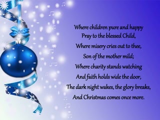 Where children pure and happy
Pray to the blessedChild,
Where misery cries out to thee,
Son of the mother mild;
Where charity stands watching
And faithholds wide the door,
The dark night wakes, the glory breaks,
And Christmas comes once more.
 