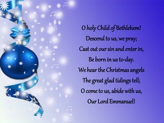 O holy Childof Bethlehem!
Descend to us, we pray;
Cast out our sin and enter in,
Be bornin us to-day.
We hear the Christmas angels
The great glad tidings tell;
O come to us, abide with us,
Our Lord Emmanuel!
 