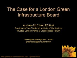 www.greenspace-management.com @morse1960
The Case for a London Green
Infrastructure Board
Andrew Gill C Hort FCIHort
President of the Chartered Institute of Horticulture
Trustee London Parks & Greenspaces Forum
Greenspace Management Limited
greenspace@consultant.com
 