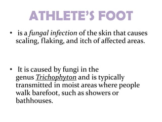 ATHLETE’S FOOT
• is a fungal infection of the skin that causes
  scaling, flaking, and itch of affected areas.


• It is caused by fungi in the
  genus Trichophyton and is typically
  transmitted in moist areas where people
  walk barefoot, such as showers or
  bathhouses.
 